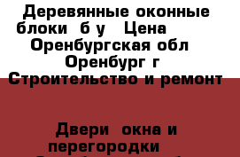 Деревянные оконные блоки, б/у › Цена ­ 800 - Оренбургская обл., Оренбург г. Строительство и ремонт » Двери, окна и перегородки   . Оренбургская обл.